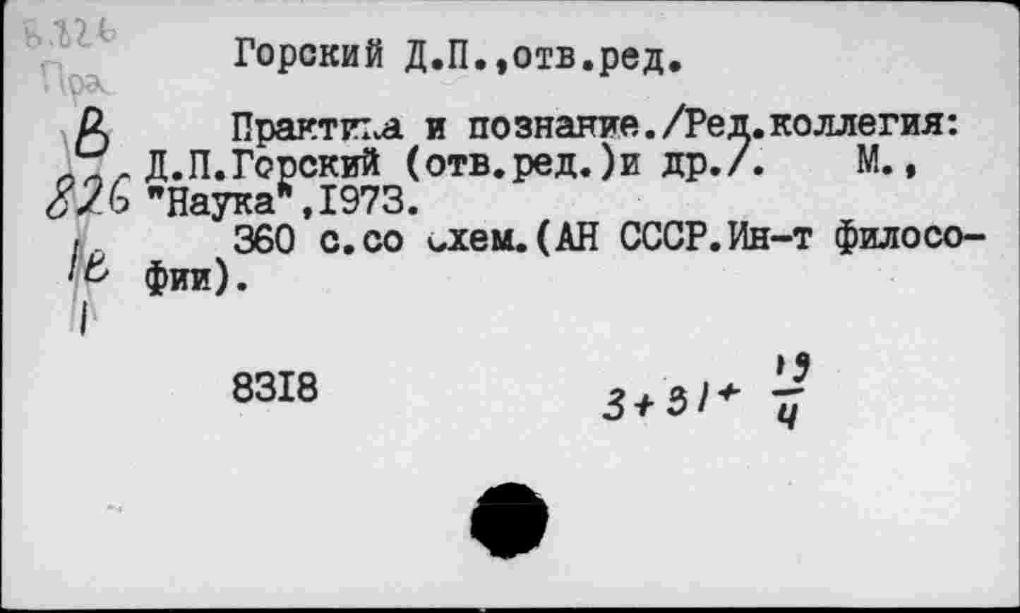 ﻿в.ги
82С
1ь
1
Горский Д.П.,отв.ред.
Практика и познание./Ред.коллегия: Д.П.Горский (отв.ред.)и др./. М., "Наука*,1973.
360 с.со идем.(АН СССР.Ин-т философии).
8318
Ч